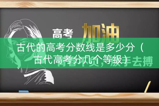 古代的高考分数线是多少分（古代高考分几个等级）