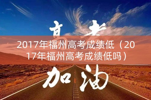 2017年福州高考成绩低（2017年福州高考成绩低吗）