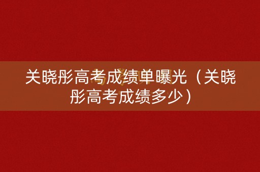 关晓彤高考成绩单曝光（关晓彤高考成绩多少）
