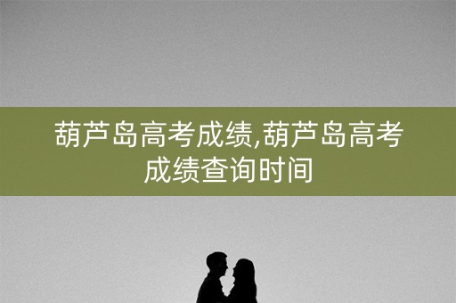 葫芦岛高考成绩,葫芦岛高考成绩查询时间 葫芦岛高考成绩,葫芦岛高考成绩查询时间
