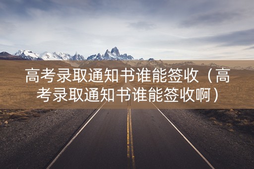 高考录取通知书谁能签收（高考录取通知书谁能签收啊）