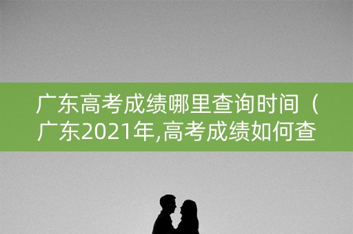 广东高考成绩哪里查询时间（广东2021年,高考成绩如何查询）