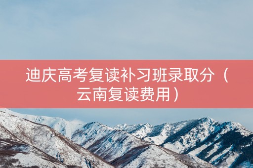 迪庆高考复读补习班录取分(云南复读费用) 迪庆高考复读补习班录取分(云南复读费用)