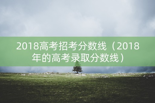 2018高考招考分数线(2018年的高考录取分数线) 2018高考招考分数线(2018年的高考录取分数线)