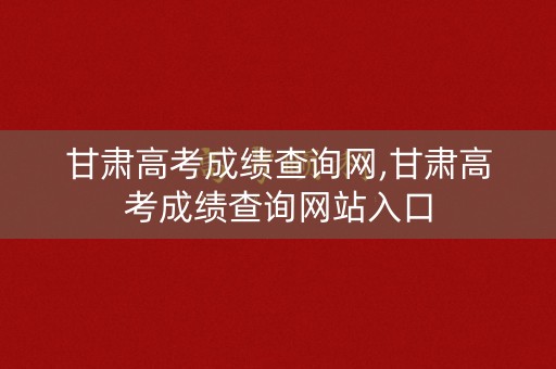 甘肃高考成绩查询网,甘肃高考成绩查询网站入口 甘肃高考成绩查询网,甘肃高考成绩查询网站入口