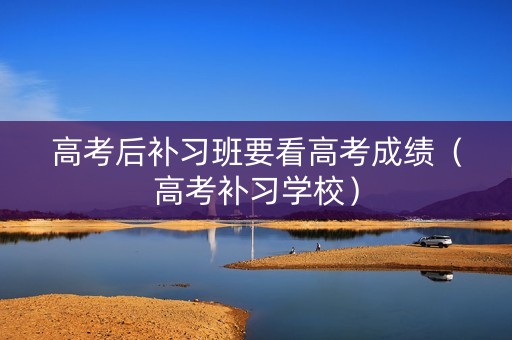 高考后补习班要看高考成绩(高考补习学校) 高考后补习班要看高考成绩(高考补习学校)