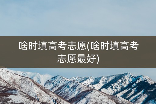 啥时填高考志愿(啥时填高考志愿最好)