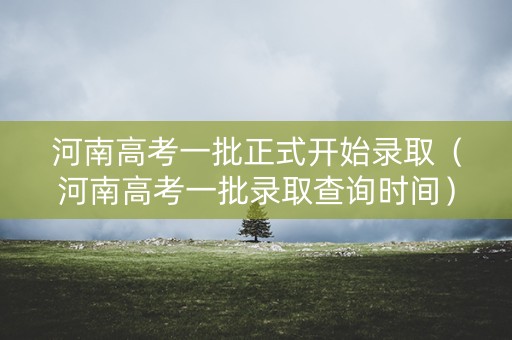 河南高考一批正式开始录取(河南高考一批录取查询时间) 河南高考一批正式开始录取(河南高考一批录取查询时间)