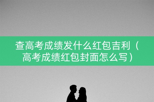 查高考成绩发什么红包吉利(高考成绩红包封面怎么写) 查高考成绩发什么红包吉利(高考成绩红包封面怎么写)