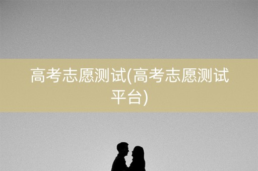 高考志愿测试(高考志愿测试平台) 高考志愿测试(高考志愿测试平台)