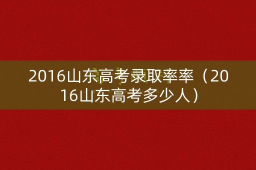 2016山东高考录取率率（2016山东高考多少人）