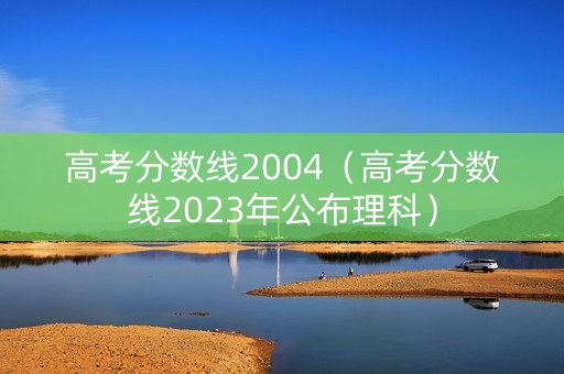 高考分数线2004（高考分数线2023年公布理科）