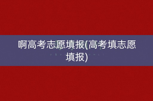 啊高考志愿填报(高考填志愿填报) 啊高考志愿填报(高考填志愿填报)