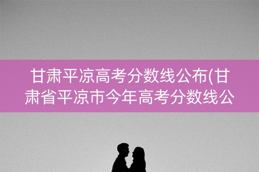 甘肃平凉高考分数线公布(甘肃省平凉市今年高考分数线公布) 甘肃平凉高考分数线公布(甘肃省平凉市今年高考分数线公布)