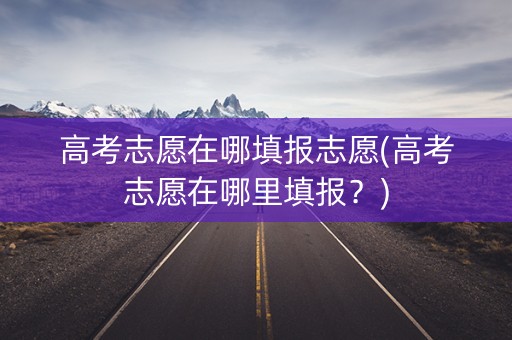 高考志愿在哪填报志愿(高考志愿在哪里填报?) 高考志愿在哪填报志愿(高考志愿在哪里填报?)