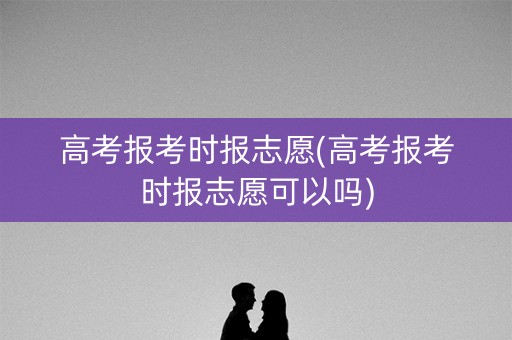 高考报考时报志愿(高考报考时报志愿可以吗) 高考报考时报志愿(高考报考时报志愿可以吗)