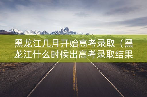 黑龙江几月开始高考录取（黑龙江什么时候出高考录取结果）