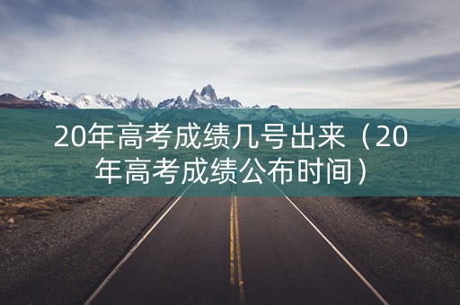 20年高考成绩几号出来（20年高考成绩公布时间）