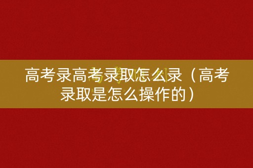 高考录高考录取怎么录（高考录取是怎么操作的）