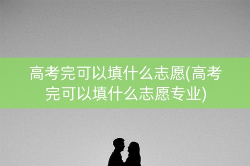 高考完可以填什么志愿(高考完可以填什么志愿专业) 高考完可以填什么志愿(高考完可以填什么志愿专业)