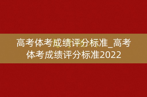 高考体考成绩评分标准_高考体考成绩评分标准2022 高考体考成绩评分标准_高考体考成绩评分标准2022