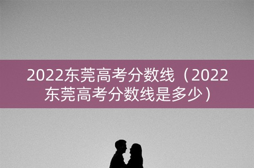 2022东莞高考分数线(2022东莞高考分数线是多少) 2022东莞高考分数线(2022东莞高考分数线是多少)