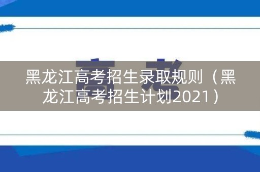 黑龙江高考招生录取规则(黑龙江高考招生计划2021) 黑龙江高考招生录取规则(黑龙江高考招生计划2021)