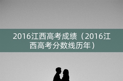 2016江西高考成绩（2016江西高考分数线历年）