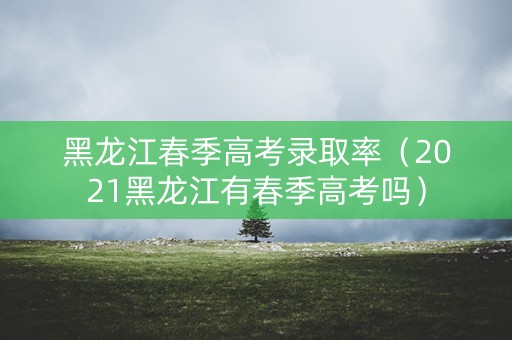 黑龙江春季高考录取率（2021黑龙江有春季高考吗）