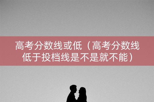 高考分数线或低(高考分数线低于投档线是不是就不能) 高考分数线或低(高考分数线低于投档线是不是就不能)