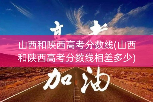 山西和陕西高考分数线(山西和陕西高考分数线相差多少)