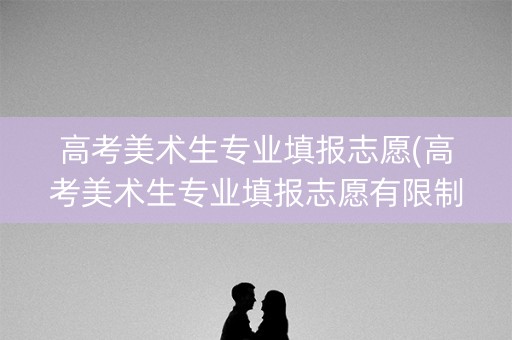 高考美术生专业填报志愿(高考美术生专业填报志愿有限制吗) 高考美术生专业填报志愿(高考美术生专业填报志愿有限制吗)
