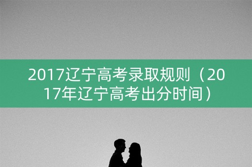 2017辽宁高考录取规则（2017年辽宁高考出分时间）