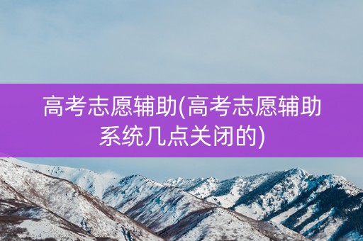 高考志愿辅助(高考志愿辅助系统几点关闭的) 高考志愿辅助(高考志愿辅助系统几点关闭的)
