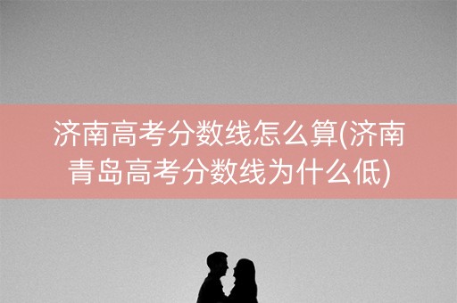 济南高考分数线怎么算(济南青岛高考分数线为什么低) 济南高考分数线怎么算(济南青岛高考分数线为什么低)