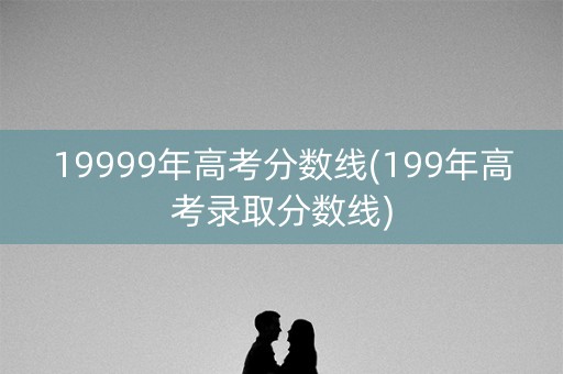 19999年高考分数线(199年高考录取分数线) 19999年高考分数线(199年高考录取分数线)