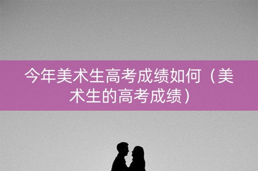 今年美术生高考成绩如何(美术生的高考成绩) 今年美术生高考成绩如何(美术生的高考成绩)