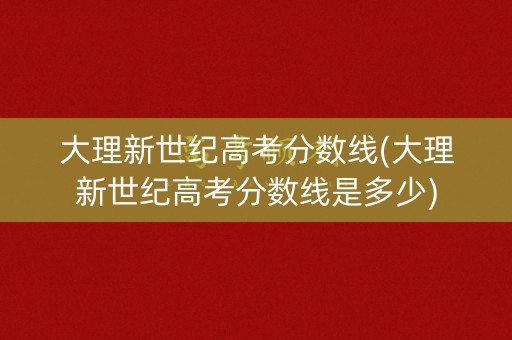 大理新世纪高考分数线(大理新世纪高考分数线是多少) 大理新世纪高考分数线(大理新世纪高考分数线是多少)