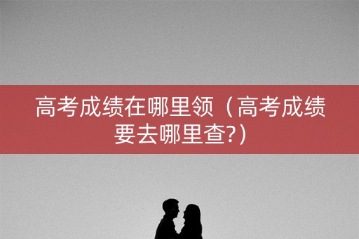 高考成绩在哪里领(高考成绩要去哪里查?) 高考成绩在哪里领(高考成绩要去哪里查?)