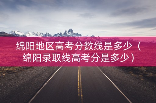 绵阳地区高考分数线是多少（绵阳录取线高考分是多少）