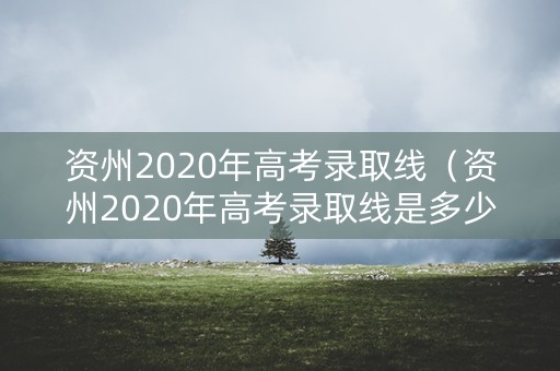 资州2020年高考录取线（资州2020年高考录取线是多少）