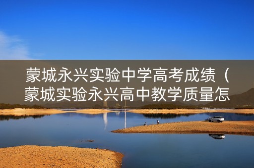 蒙城永兴实验中学高考成绩（蒙城实验永兴高中教学质量怎么样）