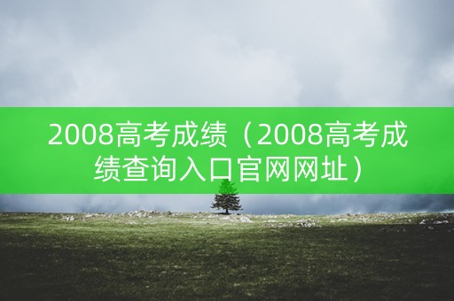 2008高考成绩(2008高考成绩查询入口官网网址) 2008高考成绩(2008高考成绩查询入口官网网址)