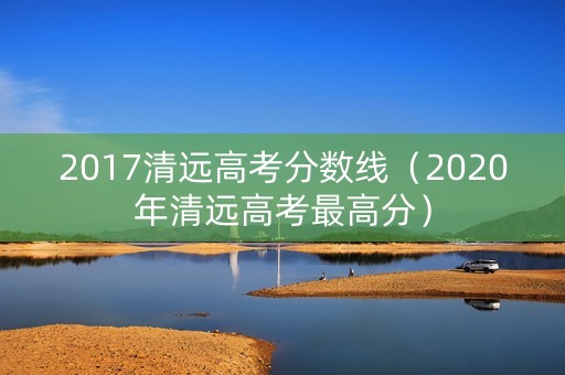 2017清远高考分数线（2020年清远高考最高分）
