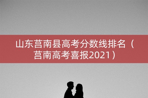 山东莒南县高考分数线排名（莒南高考喜报2021）