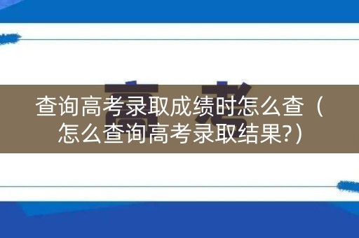 查询高考录取成绩时怎么查(怎么查询高考录取结果?) 查询高考录取成绩时怎么查(怎么查询高考录取结果?)