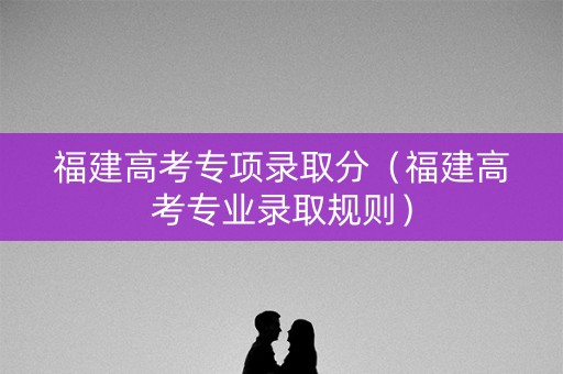 福建高考专项录取分(福建高考专业录取规则) 福建高考专项录取分(福建高考专业录取规则)