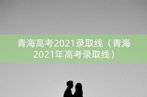 青海高考2021录取线（青海2021年高考录取线）