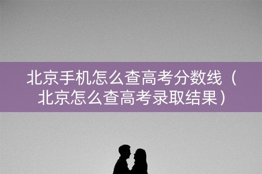 北京手机怎么查高考分数线（北京怎么查高考录取结果）