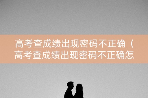 高考查成绩出现密码不正确（高考查成绩出现密码不正确怎么回事）